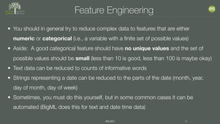 #MLSEV 8
Feature Engineering
• You should in general try to reduce complex data to features that are either
numeric or categorical (i.e., a variable with a finite set of possible values)
• Aside: A good categorical feature should have no unique values and the set of
possible values should be small (less than 10 is good, less than 100 is maybe okay)
• Text data can be reduced to counts of informative words
• Strings representing a date can be reduced to the parts of the date (month, year,
day of month, day of week)
• Sometimes, you must do this yourself, but in some common cases it can be
automated (BigML does this for text and date time data)
 