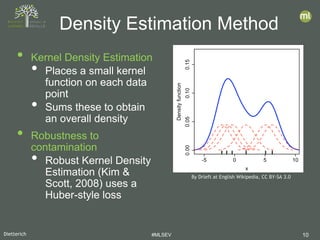 Dietterich #MLSEV 10
• Kernel Density Estimation
• Places a small kernel
function on each data
point
• Sums these to obtain
an overall density
• Robustness to
contamination
• Robust Kernel Density
Estimation (Kim &
Scott, 2008) uses a
Huber-style loss
Density Estimation Method
By Drleft at English Wikipedia, CC BY-SA 3.0
 