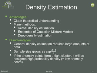 Dietterich #MLSEV 11
• Advantages:
• Clean theoretical understanding
• Many methods:
• Kernel density estimation
• Ensemble of Gaussian Mixture Models
• Deep density estimation
• Disadvantages:
• General density estimation requires large amounts of
data
• Sample size grows as exp
𝑑𝑑+4
2
• If the anomaly points form a tight cluster, it will be
assigned high probability density (= low anomaly
score)
Density Estimation
 