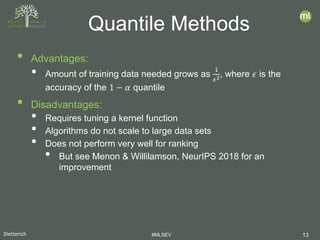 Dietterich #MLSEV 13
• Advantages:
• Amount of training data needed grows as
1
𝜖𝜖2, where 𝜖𝜖 is the
accuracy of the 1 − 𝛼𝛼 quantile
• Disadvantages:
• Requires tuning a kernel function
• Algorithms do not scale to large data sets
• Does not perform very well for ranking
• But see Menon & Willilamson, NeurIPS 2018 for an
improvement
Quantile Methods
 