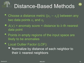 Dietterich #MLSEV 14
• Choose a distance metric ‖𝑥𝑥𝑖𝑖 − 𝑥𝑥𝑗𝑗‖ between any
two data points 𝑥𝑥𝑖𝑖 and 𝑥𝑥𝑗𝑗
• 𝐴𝐴(𝑥𝑥) = anomaly score = distance to 𝑘𝑘-th nearest
data point
• Points in empty regions of the input space are
likely to be anomalies
• Local Outlier Factor (LOF):
• Normalize by distance of each neighbor to
their 𝑘𝑘 nearest neighbors
Distance-Based Methods
 