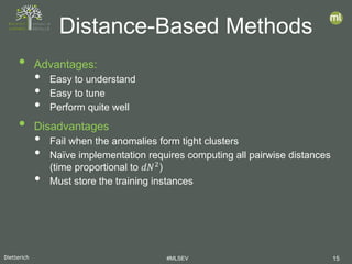 Dietterich #MLSEV 15
• Advantages:
• Easy to understand
• Easy to tune
• Perform quite well
• Disadvantages
• Fail when the anomalies form tight clusters
• Naïve implementation requires computing all pairwise distances
(time proportional to 𝑑𝑑𝑑𝑑2
)
• Must store the training instances
Distance-Based Methods
 