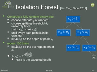 Dietterich #MLSEV 16
• Construct a fully random binary tree
• choose attribute 𝑗𝑗 at random
• choose splitting threshold 𝜃𝜃1
uniformly from
min 𝑥𝑥⋅𝑗𝑗 , max 𝑥𝑥⋅𝑗𝑗
• until every data point is in its
own leaf
• let 𝑑𝑑(𝑥𝑥𝑖𝑖) be the depth of point 𝑥𝑥𝑖𝑖
• repeat 100 times
• let 𝑑𝑑̅(𝑥𝑥𝑖𝑖) be the average depth of
𝑥𝑥𝑖𝑖
• 𝐴𝐴 𝑥𝑥𝑖𝑖 = 2
−
𝑑𝑑� 𝑥𝑥𝑖𝑖
𝑟𝑟 𝑥𝑥𝑖𝑖
• 𝑟𝑟(𝑥𝑥𝑖𝑖) is the expected depth
Isolation Forest [Liu, Ting, Zhou, 2011]
𝑥𝑥⋅𝑗𝑗𝑥𝑥⋅𝑗𝑗 > 𝜃𝜃1
𝑥𝑥⋅2 > 𝜃𝜃2 𝑥𝑥⋅8 > 𝜃𝜃3
𝑥𝑥⋅3 > 𝜃𝜃4 𝑥𝑥⋅1 > 𝜃𝜃5
𝑥𝑥𝑖𝑖
 