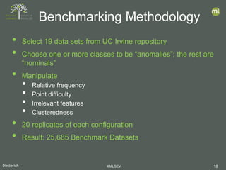 Dietterich #MLSEV 18
• Select 19 data sets from UC Irvine repository
• Choose one or more classes to be “anomalies”; the rest are
“nominals”
• Manipulate
• Relative frequency
• Point difficulty
• Irrelevant features
• Clusteredness
• 20 replicates of each configuration
• Result: 25,685 Benchmark Datasets
Benchmarking Methodology
 