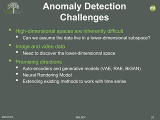Dietterich #MLSEV 21
• High-dimensional spaces are inherently difficult
• Can we assume the data live in a lower-dimensional subspace?
• Image and video data
• Need to discover the lower-dimensional space
• Promising directions
• Auto-encoders and generative models (VAE, RAE, BiGAN)
• Neural Rendering Model
• Extending existing methods to work with time series
Anomaly Detection
Challenges
 