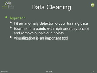 Dietterich #MLSEV 23
• Approach
• Fit an anomaly detector to your training data
• Examine the points with high anomaly scores
and remove suspicious points
• Visualization is an important tool
Data Cleaning
 