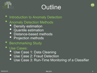 Dietterich #MLSEV 3
• Introduction to Anomaly Detection
• Anomaly Detection Methods
• Density estimation
• Quantile estimation
• Distance-based methods
• Projection methods
• Benchmarking Study
• Use Cases:
• Use Case 1: Data Cleaning
• Use Case 2: Fraud Detection
• Use Case 3: Run-Time Monitoring of a Classifier
Outline
 