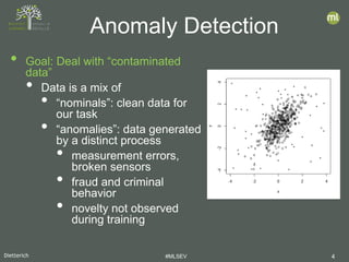 Dietterich #MLSEV 4
• Goal: Deal with “contaminated
data”
• Data is a mix of
• “nominals”: clean data for
our task
• “anomalies”: data generated
by a distinct process
• measurement errors,
broken sensors
• fraud and criminal
behavior
• novelty not observed
during training
Anomaly Detection
 
