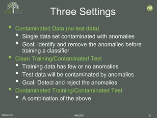 Dietterich #MLSEV 5
• Contaminated Data (no test data)
• Single data set contaminated with anomalies
• Goal: identify and remove the anomalies before
training a classifier
• Clean Training/Contaminated Test
• Training data has few or no anomalies
• Test data will be contaminated by anomalies
• Goal: Detect and reject the anomalies
• Contaminated Training/Contaminated Test
• A combination of the above
Three Settings
 