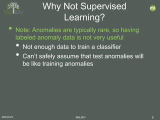 Dietterich #MLSEV 6
• Note: Anomalies are typically rare, so having
labeled anomaly data is not very useful
• Not enough data to train a classifier
• Can’t safely assume that test anomalies will
be like training anomalies
Why Not Supervised
Learning?
 