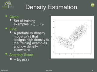 Dietterich #MLSEV 9
• Given:
• Set of training
examples: 𝑥𝑥1, … , 𝑥𝑥𝑁𝑁
• Find:
• A probability density
model 𝑝𝑝(𝑥𝑥) that
assigns high density to
the training examples
and low density
elsewhere
• Anomaly Score:
• − log 𝑝𝑝(𝑥𝑥)
Density Estimation
 
