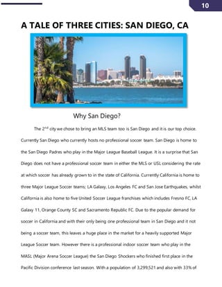 10
A TALE OF THREE CITIES: SAN DIEGO, CA
Why San Diego?
The 2nd
city we chose to bring an MLS team too is San Diego and it is our top choice.
Currently San Diego who currently hosts no professional soccer team. San Diego is home to
the San Diego Padres who play in the Major League Baseball League. It is a surprise that San
Diego does not have a professional soccer team in either the MLS or USL considering the rate
at which soccer has already grown to in the state of California. Currently California is home to
three Major League Soccer teams; LA Galaxy, Los Angeles FC and San Jose Earthquakes, whilst
California is also home to five United Soccer League franchises which includes Fresno FC, LA
Galaxy 11, Orange County SC and Sacramento Republic FC. Due to the popular demand for
soccer in California and with their only being one professional team in San Diego and it not
being a soccer team, this leaves a huge place in the market for a heavily supported Major
League Soccer team. However there is a professional indoor soccer team who play in the
MASL (Major Arena Soccer League) the San Diego Shockers who finished first place in the
Pacific Division conference last season. With a population of 3,299,521 and also with 33% of
 