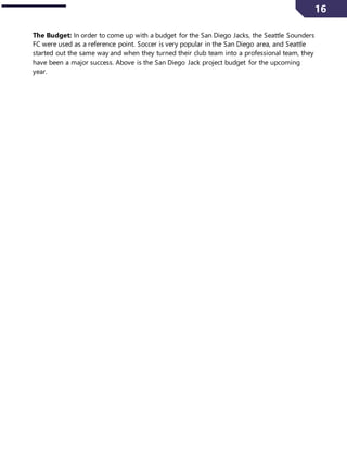 16
The Budget: In order to come up with a budget for the San Diego Jacks, the Seattle Sounders
FC were used as a reference point. Soccer is very popular in the San Diego area, and Seattle
started out the same way and when they turned their club team into a professional team, they
have been a major success. Above is the San Diego Jack project budget for the upcoming
year.
 