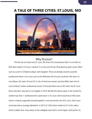 17
A TALE OF THREE CITIES: ST.LOUIS, MO
Why St.Louis?
The last city we chose was St. Louis. We chose this city because there is currently no
MLS team based in St Louis, however it is a city who thrives off producing great soccer talent
such as current U.S National player Josh Sargeant. There are already several successful
professional teams in St. Louis such as the MLB team the St Louis Cardinals, NHL team St.
Louis Blues, USL team St Louis FC (2nd
tier of American soccer) and also MASL team the St.
Louis Ambush (indoor professional soccer). Previously there was an NFL team the St. Louis
Rams who then returned to Los Angeles in 2016. We feel this leaves space in the market for
another top level, 1st
professional tier sports team in St. Louis which would be an MLS team.
Soccer is heavily supported and participated in and around the city of St. Louis. Saint Louis
University had an average attendance in 2017 of 1,032 which ranked at 32nd
in the nation
which is better than many teams at the collegiate level with a much higher ranking than St.
 