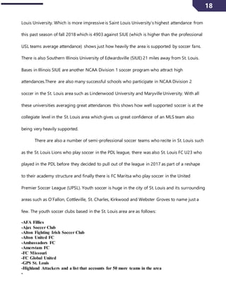 18
Louis University. Which is more impressive is Saint Louis University’s highest attendance from
this past season of fall 2018 which is 4903 against SIUE (which is higher than the professional
USL teams average attendance) shows just how heavily the area is supported by soccer fans.
There is also Southern Illinois University of Edwardsville (SIUE) 21 miles away from St. Louis.
Bases in Illinois SIUE are another NCAA Division 1 soccer program who attract high
attendances.There are also many successful schools who participate in NCAA Division 2
soccer in the St. Louis area such as Lindenwood University and Maryville University. With all
these universities averaging great attendances this shows how well supported soccer is at the
collegiate level in the St. Louis area which gives us great confidence of an MLS team also
being very heavily supported.
There are also a number of semi-professional soccer teams who recite in St. Louis such
as the St. Louis Lions who play soccer in the PDL league, there was also St. Louis FC U23 who
played in the PDL before they decided to pull out of the league in 2017 as part of a reshape
to their academy structure and finally there is FC Maritsa who play soccer in the United
Premier Soccer League (UPSL). Youth soccer is huge in the city of St. Louis and its surrounding
areas such as O’Fallon, Cottleville, St. Charles, Kirkwood and Webster Groves to name just a
few. The youth soccer clubs based in the St. Louis area are as follows:
-AFA Fillies
-Ajax Soccer Club
-Alton Fighting Irish Soccer Club
-Alton United FC
-Ambassadors FC
-Amerstam FC
-FC Missouri
-FC Global United
-GPS St. Louis
-Highland Attackers and a list that accounts for 50 more teams in the area
-
 