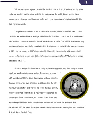 19
This shows there is a great demand for youth soccer in St. Louis and this is a city who
really are building for the future and the city is desperate for an MLS team to give these
young soccer players something to strive for and a goal to achieve of playing in the MLS for
their hometown club.
The professional teams in the St. Louis area are very heavily supported. The St. Louis
Cardinals (MLB team) host an average attendance for 2017 of 42,019. St. Louis is also host to
NHL team St. Louis Blues who had an average attendance for 2017 of 18,358. The current only
professional soccer team in St. Louis is the USL (2nd
tier) team St Louis FC who have an average
of 4,271 for the season of 2017 which is the 16th
highest in the nation for USL soccer, finally
indoor professional soccer team St. Louis Ambush who are part of the MASL had an average
attendance of 2574.
With current professional teams being so heavily supported and their being so many
youth soccer clubs in the area, we feel if there was to be an
MLS team brought to St. Louis there would be huge benefits.
It would bring a new level of soccer to St. Louis that the city
has never seen before and there is no doubt it would be very
heavily supported on the basis of how heavily supported the
university’s, youth soccer clubs, USL teams, MASL teams and
also other professional teams such as the Cardinals and the Blues are. However, fans
desperately miss the Rams since there departure which why we are naming this MLS team the
St. Louis Rams Football Club.
 