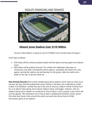 21
FACILITY FINANCING AND TENANTS
Edward Jones Stadium Cost: $110 Million
St.Louis’s New Stadium is going to cost $110 Million and is broken down through a
63/27 split as follows:
 $70 million off this will be privately funded with the help of naming rights from Edward
Jones
 $40 million will be publicly financed. This will be from dedicated sales taxes on
concessions and other merchandise sold to patrons, a property tax break from a city
agency owning the stadium site and leasing it to the group, state tax credits and a
break on the city’s 5 percent ticket tax.
Non Primary Tenants: Due to there already being Busch stadium which hosts to many music
concerts per year and also professional soccer fixtures in the past such as Barcelona vs Man
United in an exhibition, we feel that due to the size of what our stadium will be it will be hard
for us to attract these games due to Busch stadium being a lot bigger. However, with our
stadium being soccer specific we would aim to host at least 3 music concerts a year which sell
out the capacity. We would also aim to host at least 2 professional exhibition soccer games
from elite level soccer clubs around the world, we would also like to host an NCAA
tournament game at our stadium.
 