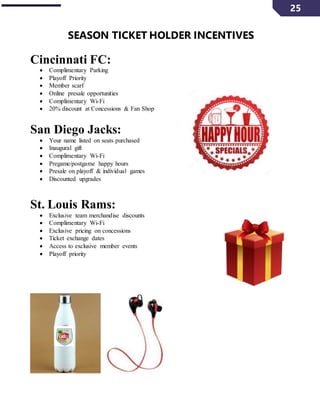 25
SEASON TICKET HOLDER INCENTIVES
Cincinnati FC:
 Complimentary Parking
 Playoff Priority
 Member scarf
 Online presale opportunities
 Complimentary Wi-Fi
 20% discount at Concessions & Fan Shop
San Diego Jacks:
 Your name listed on seats purchased
 Inaugural gift
 Complimentary Wi-Fi
 Pregame/postgame happy hours
 Presale on playoff & individual games
 Discounted upgrades
St. Louis Rams:
 Exclusive team merchandise discounts
 Complimentary Wi-Fi
 Exclusive pricing on concessions
 Ticket exchange dates
 Access to exclusive member events
 Playoff priority
 