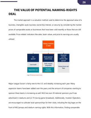 26
THE VALUE OF POTENTIAL NAMING-RIGHTS
DEAL
The market approach is a valuation method used to determine the appraisal value of a
business, intangible asset, business ownership interest, or security by considering the market
prices of comparable assets or businesses that have been sold recently or those that are still
available. Price-related indicators like sales, book values, and price to earnings are usually
utilized.
Major League Soccer is fairly new to the U.S. and steadily increasing each year. Many
expansion teams have been added over the years, and the amount of companies wanting to
sponsor these teams is increasing as well. MLS has over 20 national sponsors you’ll see
advertised in stadiums and on TV during game broadcasts. Additionally, Investor-Operators
are encouraged to cultivate local sponsorships for their clubs, including the big logos on the
front of MLS jerseys and stadium naming rights. With this information, finding comparable
 