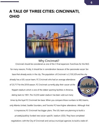6
A TALE OF THREE CITIES: CINCINNATI,
OHIO
Why Cincinnati?
Cincinnati should be considered as one of the 3 final expansion franchises for the MLS
for many reasons. Firstly, it should be in consideration because of the passionate soccer fan
base that already exists in the city. The population of Cincinnati is 2,159,329 and the city
already has a USL soccer team; FC Cincinnati who had an average attendance
of 25,717 for the 2018 season. FC Cincinnati currently play their soccer at the
Nippert stadium which is one of the oldest sporting facilities in America,
dating back to 1901. The 33,250 seater stadium has been sold out many
times by the loyal FC Cincinnati fan base. When you compare those numbers to MLS teams,
only Atlanta United, Seattle Sounders, and Toronto FC have higher attendance. Although that
is impressive, FC Cincinnati has bigger plans. The USL team are planning to build a
privately/publicly funded new soccer-specific stadium (SSS). They have completed
negotiations with the City of Cincinnati and various municipal agencies to build a state-of-
 