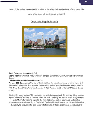 7
the-art, $200 million soccer-specific stadium in the West End neighborhood of Cincinnati. The
name of the team will be Cincinnati United FC.
Corporate Depth Analysis
Total Corporate Inventory: 2,230
Sports Teams: Cincinnati Reds, Cincinnati Bengals, Cincinnati FC, and University of Cincinnati
Athletics
Corporations per professional team: 743
Fortune 500 Companies: The city of Cincinnati has the appealing luxury of being home to 7
fortune 500 companies that includes Kroger (#17), Proctor and Gamble (#42), Macy’s (#120),
Fifth-Third Bank (#366), American Financial (#413), Western and Southern (#476), and Cintas
(#500).
Having this many fortune 500 companies presents the opportunity for sponsorships, naming
rights, and other sources of revenue down the line. Currently, we plan to reach an agreement
with Macy’s for naming rights to the new stadium as well as reaching a partnership
agreement with the University of Cincinnati. Cincinnati is a unique market that we believe has
the ability to be successful long-term with the help of these corporations in its backyard.
 