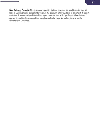 9
Non Primary Tenants: This is a soccer specific stadium however we would aim to host at
least 6 Music concerts per calendar year at the stadium. We would aim to also host at least 1
male and 1 female national team fixture per calendar year and 2 professional exhibition
games from elite clubs around the world per calendar year. As well as the use by the
University of Cincinnati.
 