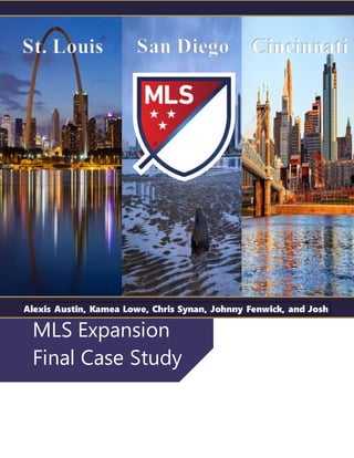 MLS Expansion
Final Case Study
St. Louis San Diego Cincinnati
Alexis Austin, Kamea Lowe, Chris Synan, Johnny Fenwick, and Josh
Baker
 