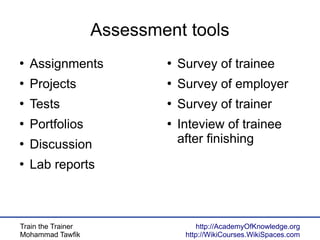 Train the Trainer
Mohammad Tawfik
http://AcademyOfKnowledge.org
http://WikiCourses.WikiSpaces.com
Assessment tools
●
Assignments
●
Projects
●
Tests
●
Portfolios
●
Discussion
●
Lab reports
●
Survey of trainee
●
Survey of employer
●
Survey of trainer
●
Inteview of trainee
after finishing
 
