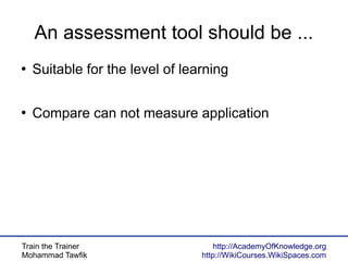 Train the Trainer
Mohammad Tawfik
http://AcademyOfKnowledge.org
http://WikiCourses.WikiSpaces.com
An assessment tool should be ...
●
Suitable for the level of learning
●
Compare can not measure application
 