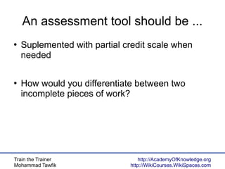 Train the Trainer
Mohammad Tawfik
http://AcademyOfKnowledge.org
http://WikiCourses.WikiSpaces.com
An assessment tool should be ...
●
Suplemented with partial credit scale when
needed
●
How would you differentiate between two
incomplete pieces of work?
 