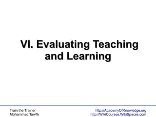 Train the Trainer
Mohammad Tawfik
http://AcademyOfKnowledge.org
http://WikiCourses.WikiSpaces.com
VI. Evaluating TeachingVI. Evaluating Teaching
and Learningand Learning
 