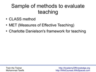Train the Trainer
Mohammad Tawfik
http://AcademyOfKnowledge.org
http://WikiCourses.WikiSpaces.com
Sample of methods to evaluate
teaching
●
CLASS method
●
MET (Measures of Effective Teaching)
●
Charlotte Danielson's framework for teaching
 
