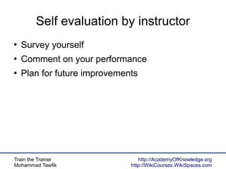 Train the Trainer
Mohammad Tawfik
http://AcademyOfKnowledge.org
http://WikiCourses.WikiSpaces.com
Self evaluation by instructor
●
Survey yourself
●
Comment on your performance
●
Plan for future improvements
 