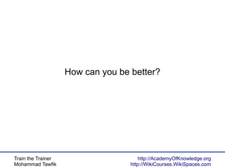 Train the Trainer
Mohammad Tawfik
http://AcademyOfKnowledge.org
http://WikiCourses.WikiSpaces.com
How can you be better?
 