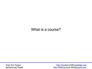 Train the Trainer
Mohammad Tawfik
http://AcademyOfKnowledge.org
http://WikiCourses.WikiSpaces.com
What is a course?
 