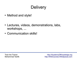 Train the Trainer
Mohammad Tawfik
http://AcademyOfKnowledge.org
http://WikiCourses.WikiSpaces.com
Delivery
●
Method and style!
●
Lectures, videos, demonstrations, labs,
workshops, ...
●
Communication skills!
 