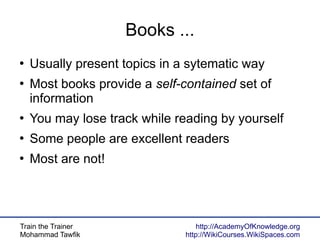 Train the Trainer
Mohammad Tawfik
http://AcademyOfKnowledge.org
http://WikiCourses.WikiSpaces.com
Books ...
●
Usually present topics in a sytematic way
●
Most books provide a self-contained set of
information
●
You may lose track while reading by yourself
●
Some people are excellent readers
●
Most are not!
 
