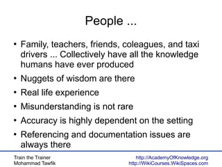 Train the Trainer
Mohammad Tawfik
http://AcademyOfKnowledge.org
http://WikiCourses.WikiSpaces.com
People ...
●
Family, teachers, friends, coleagues, and taxi
drivers ... Collectively have all the knowledge
humans have ever produced
●
Nuggets of wisdom are there
●
Real life experience
●
Misunderstanding is not rare
●
Accuracy is highly dependent on the setting
●
Referencing and documentation issues are
always there
 