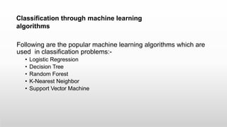 Classification through machine learning
algorithms
Following are the popular machine learning algorithms which are
used in classification problems:-
• Logistic Regression
• Decision Tree
• Random Forest
• K-Nearest Neighbor
• Support Vector Machine
 