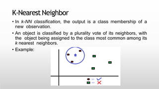 K-NearestNeighbor
• In k-NN classification, the output is a class membership of a
new observation.
• An object is classified by a plurality vote of its neighbors, with
the object being assigned to the class most common among its
k nearest neighbors.
• Example:
 