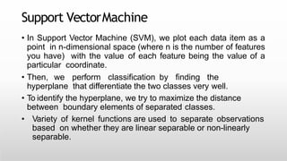 Support VectorMachine
• In Support Vector Machine (SVM), we plot each data item as a
point in n-dimensional space (where n is the number of features
you have) with the value of each feature being the value of a
particular coordinate.
• Then, we perform classification by finding the
hyperplane that differentiate the two classes very well.
• To identify the hyperplane, we try to maximize the distance
between boundary elements of separated classes.
• Variety of kernel functions are used to separate observations
based on whether they are linear separable or non-linearly
separable.
 