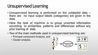 UnsupervisedLearning
• Unsupervised learning is performed on the unlabeled data –
there are no input output labels (categories) are given in the
data.
• Here the task of machine is to group unsorted information
according to similarities, patterns and differences without any
prior training of data.
• Two of the main methods used in unsupervised learning are:
• Principal component Analysis, and
• Cluster analysis.
 