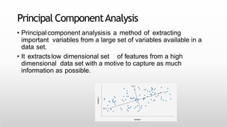 Principal ComponentAnalysis
• Principal component analysisis a method of extracting
important variables from a large set of variables available in a
data set.
• It extractslow dimensional set of features from a high
dimensional data set with a motive to capture as much
information as possible.
 