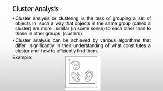 ClusterAnalysis
Vaibhav Kumar@DIT
University
• Cluster analysis or clustering is the task of grouping a set of
objects in such a way that objects in the same group (called a
cluster) are more similar (in some sense) to each other than to
those in other groups (clusters).
• Cluster analysis can be achieved by various algorithms that
differ significantly in their understanding of what constitutes a
cluster and how to efficiently find them.
Example:
 