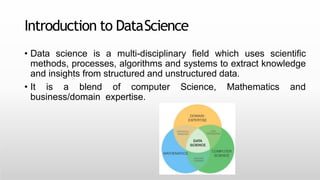 Introduction to DataScience
• Data science is a multi-disciplinary field which uses scientific
methods, processes, algorithms and systems to extract knowledge
and insights from structured and unstructured data.
• It is a blend of computer Science, Mathematics and
business/domain expertise.
 