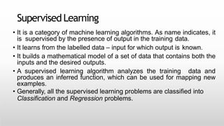 SupervisedLearning
• It is a category of machine learning algorithms. As name indicates, it
is supervised by the presence of output in the training data.
• It learns from the labelled data – input for which output is known.
• It builds a mathematical model of a set of data that contains both the
inputs and the desired outputs.
• A supervised learning algorithm analyzes the training data and
produces an inferred function, which can be used for mapping new
examples.
• Generally, all the supervised learning problems are classified into
Classification and Regression problems.
 