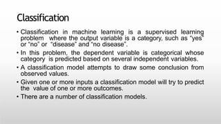 Classification
• Classification in machine learning is a supervised learning
problem where the output variable is a category, such as “yes”
or “no” or “disease” and “no disease”.
• In this problem, the dependent variable is categorical whose
category is predicted based on several independent variables.
• A classification model attempts to draw some conclusion from
observed values.
• Given one or more inputs a classification model will try to predict
the value of one or more outcomes.
• There are a number of classification models.
 