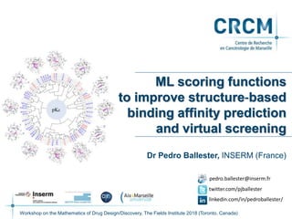 ML scoring functions
to improve structure‐based
binding affinity prediction
and virtual screening
Dr Pedro Ballester, INSERM (France)
Workshop on the Mathematics of Drug Design/Discovery, The Fields Institute 2018 (Toronto, Canada)
twitter.com/pjballester
linkedin.com/in/pedroballester/
pedro.ballester@inserm.fr
 