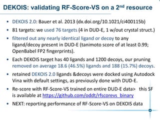DEKOIS: validating RF-Score-VS on a 2nd resource
• DEKOIS 2.0: Bauer et al. 2013 (dx.doi.org/10.1021/ci400115b)
• 81 targets: we used 76 targets (4 in DUD-E, 1 w/out crystal struct.)
• filtered out any nearly identical ligand or decoy to any
ligand/decoy present in DUD-E (tanimoto score of at least 0.99;
OpenBabel FP2 fingerprints).
• Each DEKOIS target has 40 ligands and 1200 decoys, our pruning
removed on average 18.6 (46.5%) ligands and 188 (15.7%) decoys.
• retained DEKOIS 2.0 ligands &decoys were docked using Autodock
Vina with default settings, as previously done with DUD-E.
• Re-score with RF-Score-VS trained on entire DUD-E data> this SF
is available at https://github.com/oddt/rfscorevs_binary
• NEXT: reporting performance of RF-Score-VS on DEKOIS data
 