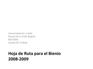 Hoja de Ruta para el Bienio
2008-2009
Universidad de La Salle
Museo de La Salle Bogotá
MLS-BOG
Equipo de Trabajo
 
